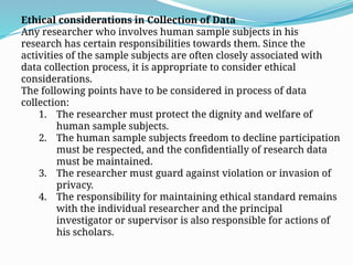 Ethical considerations in Collection of Data
Any researcher who involves human sample subjects in his
research has certain responsibilities towards them. Since the
activities of the sample subjects are often closely associated with
data collection process, it is appropriate to consider ethical
considerations.
The following points have to be considered in process of data
collection:
1. The researcher must protect the dignity and welfare of
human sample subjects.
2. The human sample subjects freedom to decline participation
must be respected, and the confidentially of research data
must be maintained.
3. The researcher must guard against violation or invasion of
privacy.
4. The responsibility for maintaining ethical standard remains
with the individual researcher and the principal
investigator or supervisor is also responsible for actions of
his scholars.
 