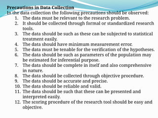 Precautions in Data Collection
In the data collection the following precautions should be observed:
1. The data must be relevant to the research problem.
2. It should be collected through formal or standardized research
tools.
3. The data should be such as these can be subjected to statistical
treatment easily.
4. The data should have minimum measurement error.
5. The data must be tenable for the verification of the hypotheses.
6. The data should be such as parameters of the population may
be estimated for inferential purpose.
7. The data should be complete in itself and also comprehensive
in nature.
8. The data should be collected through objective procedure.
9. The data should be accurate and precise.
10. The data should be reliable and valid.
11. The data should be such that these can be presented and
interpreted easily.
12. The scoring procedure of the research tool should be easy and
objective.
 