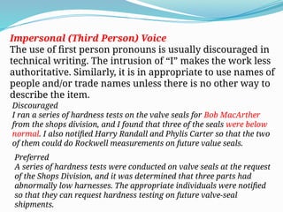 Impersonal (Third Person) Voice
The use of first person pronouns is usually discouraged in
technical writing. The intrusion of “I” makes the work less
authoritative. Similarly, it is in appropriate to use names of
people and/or trade names unless there is no other way to
describe the item.
Discouraged
I ran a series of hardness tests on the valve seals for Bob MacArther
from the shops division, and I found that three of the seals were below
normal. I also notified Harry Randall and Phylis Carter so that the two
of them could do Rockwell measurements on future value seals.
Preferred
A series of hardness tests were conducted on valve seals at the request
of the Shops Division, and it was determined that three parts had
abnormally low harnesses. The appropriate individuals were notified
so that they can request hardness testing on future valve-seal
shipments.
 