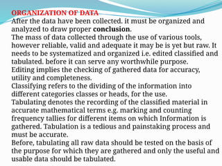 ORGANIZATION OF DATA
After the data have been collected. it must be organized and
analyzed to draw proper conclusion.
The mass of data collected through the use of various tools,
however reliable, valid and adequate it may be is yet but raw. It
needs to be systematized and organized i.e. edited classified and
tabulated. before it can serve any worthwhile purpose.
Editing implies the checking of gathered data for accuracy,
utility and completeness.
Classifying refers to the dividing of the information into
different categories classes or heads, for the use.
Tabulating denotes the recording of the classified material in
accurate mathematical terms e.g. marking and counting
frequency tallies for different items on which Information is
gathered. Tabulation is a tedious and painstaking process and
must be accurate.
Before, tabulating all raw data should be tested on the basis of
the purpose for which they are gathered and only the useful and
usable data should be tabulated.
 