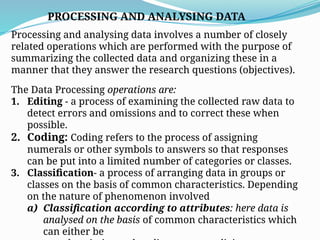 PROCESSING AND ANALYSING DATA
Processing and analysing data involves a number of closely
related operations which are performed with the purpose of
summarizing the collected data and organizing these in a
manner that they answer the research questions (objectives).
The Data Processing operations are:
1. Editing - a process of examining the collected raw data to
detect errors and omissions and to correct these when
possible.
2. Coding: Coding refers to the process of assigning
numerals or other symbols to answers so that responses
can be put into a limited number of categories or classes.
3. Classification- a process of arranging data in groups or
classes on the basis of common characteristics. Depending
on the nature of phenomenon involved
a) Classification according to attributes: here data is
analysed on the basis of common characteristics which
can either be
 