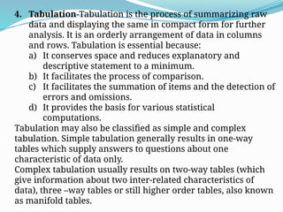 4. Tabulation-Tabulation is the process of summarizing raw
data and displaying the same in compact form for further
analysis. It is an orderly arrangement of data in columns
and rows. Tabulation is essential because:
a) It conserves space and reduces explanatory and
descriptive statement to a minimum.
b) It facilitates the process of comparison.
c) It facilitates the summation of items and the detection of
errors and omissions.
d) It provides the basis for various statistical
computations.
Tabulation may also be classified as simple and complex
tabulation. Simple tabulation generally results in one-way
tables which supply answers to questions about one
characteristic of data only.
Complex tabulation usually results on two-way tables (which
give information about two inter-related characteristics of
data), three –way tables or still higher order tables, also known
as manifold tables.
 