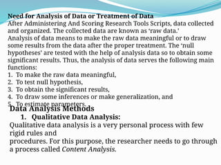 Need for Analysis of Data or Treatment of Data
After Administering And Scoring Research Tools Scripts, data collected
and organized. The collected data are known as ‘raw data.’
Analysis of data means to make the raw data meaningful or to draw
some results from the data after the proper treatment. The ‘null
hypotheses’ are tested with the help of analysis data so to obtain some
significant results. Thus, the analysis of data serves the following main
functions:
1. To make the raw data meaningful,
2. To test null hypothesis,
3. To obtain the significant results,
4. To draw some inferences or make generalization, and
5. To estimate parameters.
Data Analysis Methods
1. Qualitative Data Analysis:
Qualitative data analysis is a very personal process with few
rigid rules and
procedures. For this purpose, the researcher needs to go through
a process called Content Analysis.
 