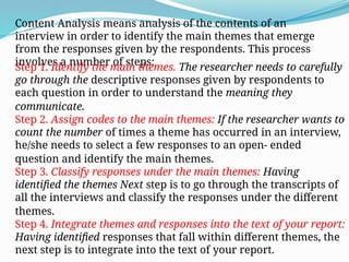 Content Analysis means analysis of the contents of an
interview in order to identify the main themes that emerge
from the responses given by the respondents. This process
involves a number of steps:
Step 1. Identify the main themes. The researcher needs to carefully
go through the descriptive responses given by respondents to
each question in order to understand the meaning they
communicate.
Step 2. Assign codes to the main themes: If the researcher wants to
count the number of times a theme has occurred in an interview,
he/she needs to select a few responses to an open- ended
question and identify the main themes.
Step 3. Classify responses under the main themes: Having
identified the themes Next step is to go through the transcripts of
all the interviews and classify the responses under the different
themes.
Step 4. Integrate themes and responses into the text of your report:
Having identified responses that fall within different themes, the
next step is to integrate into the text of your report.
 