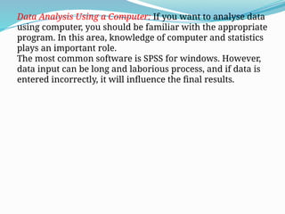 Data Analysis Using a Computer: If you want to analyse data
using computer, you should be familiar with the appropriate
program. In this area, knowledge of computer and statistics
plays an important role.
The most common software is SPSS for windows. However,
data input can be long and laborious process, and if data is
entered incorrectly, it will influence the final results.
 