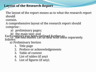 Layout of the Research Report
The layout of the report means as to what the research report
should
contain.
A comprehensive layout of the research report should
comprise :
a) preliminary pages;
b) the main text; and
c) the end matter. Let us deal with them separately.
Each category has been outlined further as
follows:
a) Preliminary Section
1. Title page
2. Preface or acknowledgements
3. Table of content
4. List of tables (if any)
5. List of figures (if any).
 