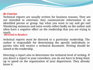 Be Concise
Technical reports are usually written for business reasons. They are
not intended to entertain; they communicate information to an
identified person or group. Say what you want to say and get out!
Wandering sentences and extra words reflect badly on the author and
often have a negative effect on the readership that you are trying to
reach.
Directed to Readers
technical reports must be directed to a particular readership. The
author is responsible for determining the specific individuals or
parties who will receive a technical document. Writing should be
aimed at the readership.
Directing a report also to determines the technical level of writing. If
you direct a report to your coworkers, you do not have to bring them
up to speed on the organization of your department. They already
know it.
 