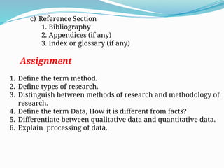 c) Reference Section
1. Bibliography
2. Appendices (if any)
3. Index or glossary (if any)
Assignment
1. Define the term method.
2. Define types of research.
3. Distinguish between methods of research and methodology of
research.
4. Define the term Data, How it is different from facts?
5. Differentiate between qualitative data and quantitative data.
6. Explain processing of data.
 