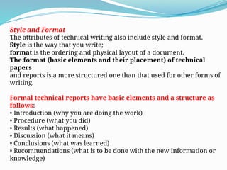 Style and Format
The attributes of technical writing also include style and format.
Style is the way that you write;
format is the ordering and physical layout of a document.
The format (basic elements and their placement) of technical
papers
and reports is a more structured one than that used for other forms of
writing.
Formal technical reports have basic elements and a structure as
follows:
• Introduction (why you are doing the work)
• Procedure (what you did)
• Results (what happened)
• Discussion (what it means)
• Conclusions (what was learned)
• Recommendations (what is to be done with the new information or
knowledge)
 