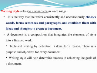 Writing Style refers to mannerisms in word usage.
• It is the way that the writer consistently and unconsciously chooses
words, forms sentences and paragraphs, and combines them with
ideas and thoughts to create a document.
• A document is a composition that integrates the elements of style
into a finished work.
• Technical writing by definition is done for a reason. There is a
purpose and objective for every document.
• Writing style will help determine success in achieving the goals of
a document.
 