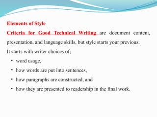 Elements of Style
Criteria for Good Technical Writing are document content,
presentation, and language skills, but style starts your previous.
It starts with writer choices of;
• word usage,
• how words are put into sentences,
• how paragraphs are constructed, and
• how they are presented to readership in the final work.
 