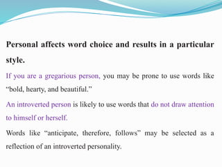 Personal affects word choice and results in a particular
style.
If you are a gregarious person, you may be prone to use words like
“bold, hearty, and beautiful.”
An introverted person is likely to use words that do not draw attention
to himself or herself.
Words like “anticipate, therefore, follows” may be selected as a
reflection of an introverted personality.
 