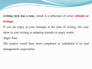 writing style has a tone, which is a reflection of writer attitude or
feelings.
If you are angry at your manager at the time of writing, this may
show in your writing as snipping remarks or angry words.
Angry Tone
The project would have been completed as scheduled if we had
management cooperation.
 