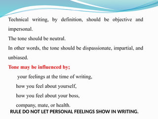 Technical writing, by definition, should be objective and
impersonal.
The tone should be neutral.
In other words, the tone should be dispassionate, impartial, and
unbiased.
Tone may be influenced by;
your feelings at the time of writing,
how you feel about yourself,
how you feel about your boss,
company, mate, or health.
RULE DO NOT LET PERSONAL FEELINGS SHOW IN WRITING.
 