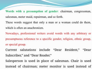 Words with a presumption of gender: chairman, congressman,
salesman, meter maid, repairman, and so forth.
These words suggest that only a man or a woman could do them,
which is often an anachronism.
Nowadays, professional writers avoid words with any arbitrary or
presumptuous reference to a specific gender, religion, ethnic group,
or special group.
Current salutations include “Dear Resident,” “Dear
Subscriber,” and “Dear Reader.”
Salesperson is used in place of salesman. Chair is used
instead of chairman; meter monitor is used instead of
 