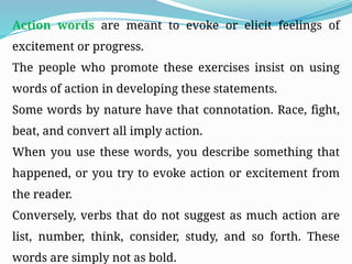 Action words are meant to evoke or elicit feelings of
excitement or progress.
The people who promote these exercises insist on using
words of action in developing these statements.
Some words by nature have that connotation. Race, fight,
beat, and convert all imply action.
When you use these words, you describe something that
happened, or you try to evoke action or excitement from
the reader.
Conversely, verbs that do not suggest as much action are
list, number, think, consider, study, and so forth. These
words are simply not as bold.
 