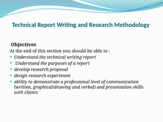 Technical Report Writing and Research Methodology
Objectives
At the end of this section you should be able to :
 Understand the technical writing report
 Understand the purposes of a report
 develop research proposal
 design research experiment
 ability to demonstrate a professional level of communication
(written, graphical/drawing and verbal) and presentation skills
with clients
 