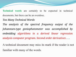 Technical words are certainly to be expected in technical
documents, but there can be an overdose.
Too Many Technical Words
The analysis of the spectral frequency output of the
Johannsen-type goniophotometer was accomplished by
embedding algorithms in a derived linear regression
analysis computer program. Second order derivatives . . .
A technical document may miss its mark if the reader is not
familiar with many of the words.
 