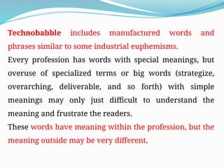 Technobabble includes manufactured words and
phrases similar to some industrial euphemisms.
Every profession has words with special meanings, but
overuse of specialized terms or big words (strategize,
overarching, deliverable, and so forth) with simple
meanings may only just difficult to understand the
meaning and frustrate the readers.
These words have meaning within the profession, but the
meaning outside may be very different.
 