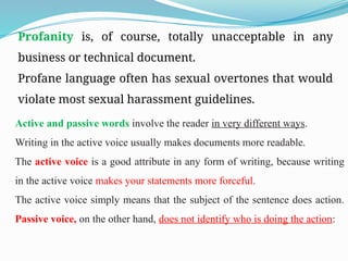 Profanity is, of course, totally unacceptable in any
business or technical document.
Profane language often has sexual overtones that would
violate most sexual harassment guidelines.
Active and passive words involve the reader in very different ways.
Writing in the active voice usually makes documents more readable.
The active voice is a good attribute in any form of writing, because writing
in the active voice makes your statements more forceful.
The active voice simply means that the subject of the sentence does action.
Passive voice, on the other hand, does not identify who is doing the action:
 