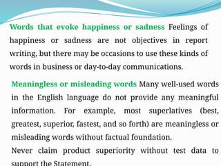 Words that evoke happiness or sadness Feelings of
happiness or sadness are not objectives in report
writing, but there may be occasions to use these kinds of
words in business or day-to-day communications.
Meaningless or misleading words Many well-used words
in the English language do not provide any meaningful
information. For example, most superlatives (best,
greatest, superior, fastest, and so forth) are meaningless or
misleading words without factual foundation.
Never claim product superiority without test data to
 