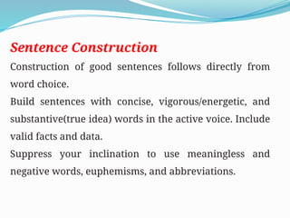 Sentence Construction
Construction of good sentences follows directly from
word choice.
Build sentences with concise, vigorous/energetic, and
substantive(true idea) words in the active voice. Include
valid facts and data.
Suppress your inclination to use meaningless and
negative words, euphemisms, and abbreviations.
 