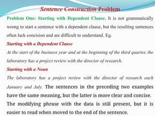 Sentence Construction Problem
Problem One: Starting with Dependent Clause. It is not grammatically
wrong to start a sentence with a dependent clause, but the resulting sentences
often lack concision and are difficult to understand. Eg.
Starting with a Dependent Clause
At the start of the business year and at the beginning of the third quarter, the
laboratory has a project review with the director of research.
Starting with a Noun
The laboratory has a project review with the director of research each
January and July. The sentences in the preceding two examples
have the same meaning, but the latter is more clear and concise.
The modifying phrase with the data is still present, but it is
easier to read when moved to the end of the sentence.
 