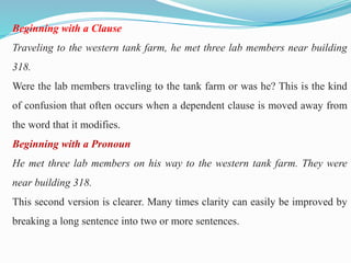 Beginning with a Clause
Traveling to the western tank farm, he met three lab members near building
318.
Were the lab members traveling to the tank farm or was he? This is the kind
of confusion that often occurs when a dependent clause is moved away from
the word that it modifies.
Beginning with a Pronoun
He met three lab members on his way to the western tank farm. They were
near building 318.
This second version is clearer. Many times clarity can easily be improved by
breaking a long sentence into two or more sentences.
 
