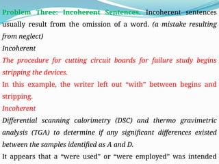 Problem Three: Incoherent Sentences. Incoherent sentences
usually result from the omission of a word. (a mistake resulting
from neglect)
Incoherent
The procedure for cutting circuit boards for failure study begins
stripping the devices.
In this example, the writer left out “with” between begins and
stripping.
Incoherent
Differential scanning calorimetry (DSC) and thermo gravimetric
analysis (TGA) to determine if any significant differences existed
between the samples identified as A and D.
It appears that a “were used” or “were employed” was intended
 