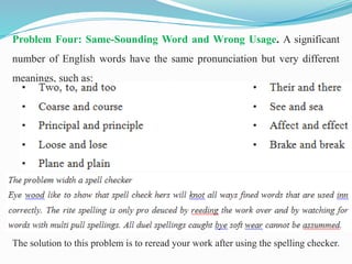 Problem Four: Same-Sounding Word and Wrong Usage. A significant
number of English words have the same pronunciation but very different
meanings, such as:
The solution to this problem is to reread your work after using the spelling checker.
 
