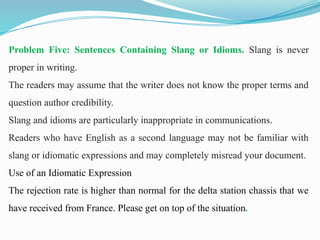 Problem Five: Sentences Containing Slang or Idioms. Slang is never
proper in writing.
The readers may assume that the writer does not know the proper terms and
question author credibility.
Slang and idioms are particularly inappropriate in communications.
Readers who have English as a second language may not be familiar with
slang or idiomatic expressions and may completely misread your document.
Use of an Idiomatic Expression
The rejection rate is higher than normal for the delta station chassis that we
have received from France. Please get on top of the situation.
 