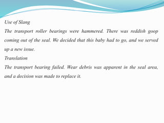 Use of Slang
The transport roller bearings were hammered. There was reddish goop
coming out of the seal. We decided that this baby had to go, and we served
up a new issue.
Translation
The transport bearing failed. Wear debris was apparent in the seal area,
and a decision was made to replace it.
 