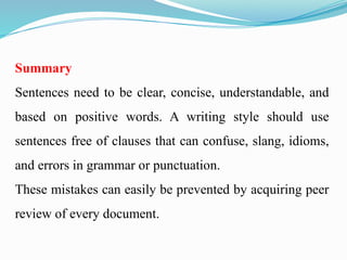 Summary
Sentences need to be clear, concise, understandable, and
based on positive words. A writing style should use
sentences free of clauses that can confuse, slang, idioms,
and errors in grammar or punctuation.
These mistakes can easily be prevented by acquiring peer
review of every document.
 