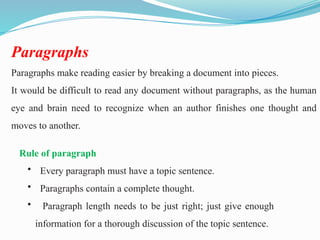 Paragraphs
Paragraphs make reading easier by breaking a document into pieces.
It would be difficult to read any document without paragraphs, as the human
eye and brain need to recognize when an author finishes one thought and
moves to another.
Rule of paragraph
• Every paragraph must have a topic sentence.
• Paragraphs contain a complete thought.
• Paragraph length needs to be just right; just give enough
information for a thorough discussion of the topic sentence.
 