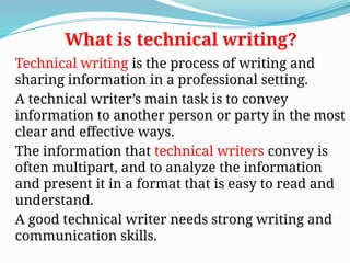 Technical writing is the process of writing and
sharing information in a professional setting.
A technical writer’s main task is to convey
information to another person or party in the most
clear and effective ways.
The information that technical writers convey is
often multipart, and to analyze the information
and present it in a format that is easy to read and
understand.
A good technical writer needs strong writing and
communication skills.
What is technical writing?
 