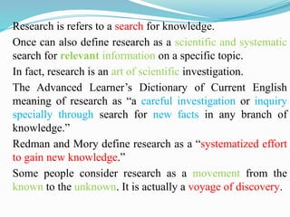 Research is refers to a search for knowledge.
Once can also define research as a scientific and systematic
search for relevant information on a specific topic.
In fact, research is an art of scientific investigation.
The Advanced Learner’s Dictionary of Current English
meaning of research as “a careful investigation or inquiry
specially through search for new facts in any branch of
knowledge.”
Redman and Mory define research as a “systematized effort
to gain new knowledge.”
Some people consider research as a movement from the
known to the unknown. It is actually a voyage of discovery.
 