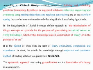 According to Clifford Woody research comprises defining and redefining
problems, formulating hypothesis or suggested solutions; collecting, organizing and
evaluating data; making deductions and reaching conclusions; and at last carefully
testing the conclusions to determine whether they fit the formulating hypothesis.
In the Encyclopedia of Social Sciences define research as “the manipulation of
things, concepts or symbols for the purpose of generalizing to extend, correct or
verify knowledge, whether that knowledge aids in construction of theory or in the
practice of an art.”
It is the pursuit of truth with the help of study, observation, comparison and
experiment. In short, the search for knowledge through objective and systematic
method of finding solution to a problem is research.
The systematic approach concerning generalization and the formulation of a theory
is also research.
 