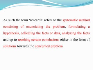 As such the term ‘research’ refers to the systematic method
consisting of enunciating the problem, formulating a
hypothesis, collecting the facts or data, analyzing the facts
and up to reaching certain conclusions either in the form of
solutions towards the concerned problem
 