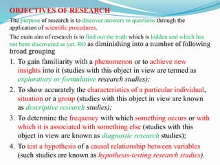 OBJECTIVES OF RESEARCH
The purpose of research is to discover answers to questions through the
application of scientific procedures.
The main aim of research is to find out the truth which is hidden and which has
not been discovered as yet. RO as diminishing into a number of following
broad grouping
1. To gain familiarity with a phenomenon or to achieve new
insights into it (studies with this object in view are termed as
exploratory or formulative research studies);
2. To show accurately the characteristics of a particular individual,
situation or a group (studies with this object in view are known
as descriptive research studies);
3. To determine the frequency with which something occurs or with
which it is associated with something else (studies with this
object in view are known as diagnostic research studies);
4. To test a hypothesis of a causal relationship between variables
(such studies are known as hypothesis-testing research studies).
 
