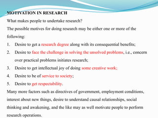 MOTIVATION IN RESEARCH
What makes people to undertake research?
The possible motives for doing research may be either one or more of the
following:
1. Desire to get a research degree along with its consequential benefits;
2. Desire to face the challenge in solving the unsolved problems, i.e., concern
over practical problems initiates research;
3. Desire to get intellectual joy of doing some creative work;
4. Desire to be of service to society;
5. Desire to get respectability.
Many more factors such as directives of government, employment conditions,
interest about new things, desire to understand causal relationships, social
thinking and awakening, and the like may as well motivate people to perform
research operations.
 