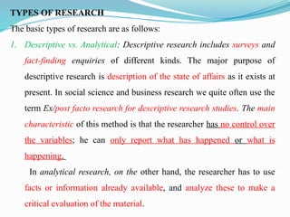 TYPES OF RESEARCH
The basic types of research are as follows:
1. Descriptive vs. Analytical: Descriptive research includes surveys and
fact-finding enquiries of different kinds. The major purpose of
descriptive research is description of the state of affairs as it exists at
present. In social science and business research we quite often use the
term Ex/post facto research for descriptive research studies. The main
characteristic of this method is that the researcher has no control over
the variables; he can only report what has happened or what is
happening.
In analytical research, on the other hand, the researcher has to use
facts or information already available, and analyze these to make a
critical evaluation of the material.
 