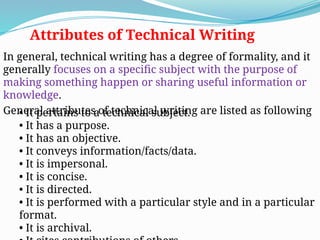 Attributes of Technical Writing
In general, technical writing has a degree of formality, and it
generally focuses on a specific subject with the purpose of
making something happen or sharing useful information or
knowledge.
General attributes of technical writing are listed as following
• It pertains to a technical subject.
• It has a purpose.
• It has an objective.
• It conveys information/facts/data.
• It is impersonal.
• It is concise.
• It is directed.
• It is performed with a particular style and in a particular
format.
• It is archival.
 