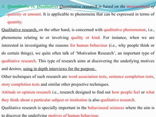 3. Quantitative vs. Qualitative: Quantitative research is based on the measurement of
quantity or amount. It is applicable to phenomena that can be expressed in terms of
quantity.
Qualitative research, on the other hand, is concerned with qualitative phenomenon, i.e.,
phenomena relating to or involving quality or kind. For instance, when we are
interested in investigating the reasons for human behaviour (i.e., why people think or
do certain things), we quite often talk of ‘Motivation Research’, an important type of
qualitative research. This type of research aims at discovering the underlying motives
and desires, using in depth interviews for the purpose.
Other techniques of such research are word association tests, sentence completion tests,
story completion tests and similar other projective techniques.
Attitude or opinion research i.e., research designed to find out how people feel or what
they think about a particular subject or institution is also qualitative research.
Qualitative research is specially important in the behavioural sciences where the aim is
to discover the underlying motives of human behaviour.
 