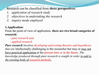 Research can be classified from three perspectives:
1. application of research study
2. objectives in undertaking the research
3. inquiry mode employed
1.Application:
From the point of view of application, there are two broad categories of
research:
- pure research and
- applied research.
Pure research involves developing and testing theories and hypotheses
that are intellectually challenging to the researcher but may or may not
have practical application at the present time or in the future. The
knowledge produced through pure research is sought in order to add to
the existing body of research methods.
 