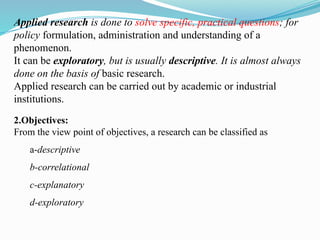 Applied research is done to solve specific, practical questions; for
policy formulation, administration and understanding of a
phenomenon.
It can be exploratory, but is usually descriptive. It is almost always
done on the basis of basic research.
Applied research can be carried out by academic or industrial
institutions.
2.Objectives:
From the view point of objectives, a research can be classified as
a-descriptive
b-correlational
c-explanatory
d-exploratory
 