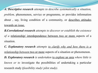 A. Descriptive research attempts to describe systematically a situation,
problem, phenomenon, service or programme, or provides information
about , say, living condition of a community, or describes attitudes
towards an issue.
B.Correlational research attempts to discover or establish the existence
of a relationship/ interdependence between two or more aspects of a
situation.
C. Explanatory research attempts to clarify why and how there is a
relationship between two or more aspects of a situation or phenomenon.
D. Exploratory research is undertaken to explore an area where little is
known or to investigate the possibilities of undertaking a particular
research study (feasibility study/ pilot study).
 
