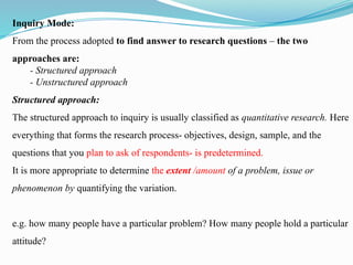 Inquiry Mode:
From the process adopted to find answer to research questions – the two
approaches are:
- Structured approach
- Unstructured approach
Structured approach:
The structured approach to inquiry is usually classified as quantitative research. Here
everything that forms the research process- objectives, design, sample, and the
questions that you plan to ask of respondents- is predetermined.
It is more appropriate to determine the extent /amount of a problem, issue or
phenomenon by quantifying the variation.
e.g. how many people have a particular problem? How many people hold a particular
attitude?
 