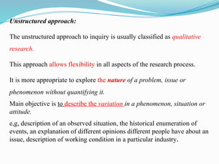 Unstructured approach:
The unstructured approach to inquiry is usually classified as qualitative
research.
This approach allows flexibility in all aspects of the research process.
It is more appropriate to explore the nature of a problem, issue or
phenomenon without quantifying it.
Main objective is to describe the variation in a phenomenon, situation or
attitude.
e,g, description of an observed situation, the historical enumeration of
events, an explanation of different opinions different people have about an
issue, description of working condition in a particular industry.
 