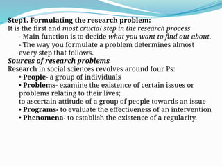 Step1. Formulating the research problem:
It is the first and most crucial step in the research process
- Main function is to decide what you want to find out about.
- The way you formulate a problem determines almost
every step that follows.
Sources of research problems
Research in social sciences revolves around four Ps:
• People- a group of individuals
• Problems- examine the existence of certain issues or
problems relating to their lives;
to ascertain attitude of a group of people towards an issue
• Programs- to evaluate the effectiveness of an intervention
• Phenomena- to establish the existence of a regularity.
 