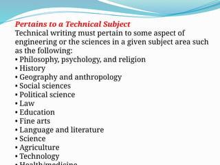 Pertains to a Technical Subject
Technical writing must pertain to some aspect of
engineering or the sciences in a given subject area such
as the following:
• Philosophy, psychology, and religion
• History
• Geography and anthropology
• Social sciences
• Political science
• Law
• Education
• Fine arts
• Language and literature
• Science
• Agriculture
• Technology
 